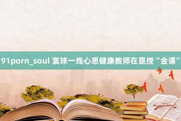 91porn_soul 寰球一线心思健康教师在昆授“金课”