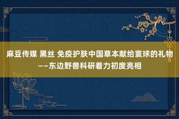 麻豆传媒 黑丝 免疫护肤中国草本献给寰球的礼物——东边野兽科研着力初度亮相