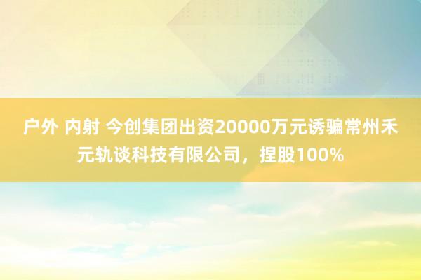 户外 内射 今创集团出资20000万元诱骗常州禾元轨谈科技有限公司，捏股100%