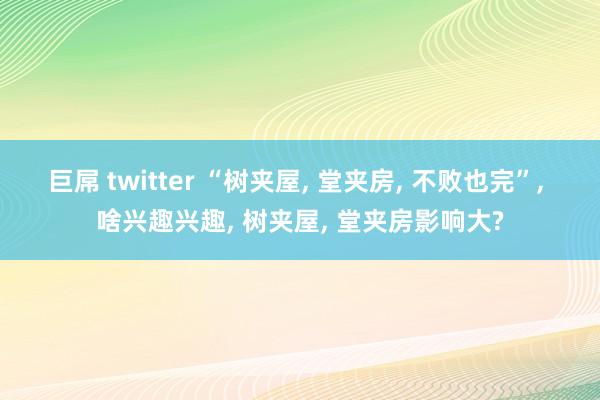 巨屌 twitter “树夹屋， 堂夹房， 不败也完”， 啥兴趣兴趣， 树夹屋， 堂夹房影响大?