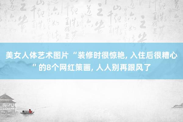 美女人体艺术图片 “装修时很惊艳, 入住后很糟心”的8个网红策画, 人人别再跟风了