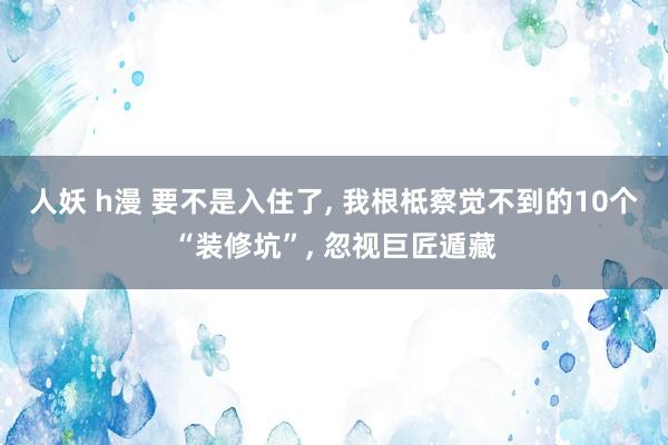 人妖 h漫 要不是入住了， 我根柢察觉不到的10个“装修坑”， 忽视巨匠遁藏