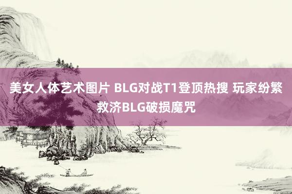 美女人体艺术图片 BLG对战T1登顶热搜 玩家纷繁救济BLG破损魔咒