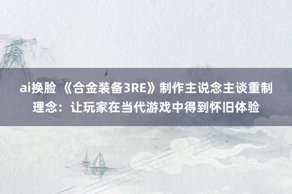 ai换脸 《合金装备3RE》制作主说念主谈重制理念：让玩家在当代游戏中得到怀旧体验