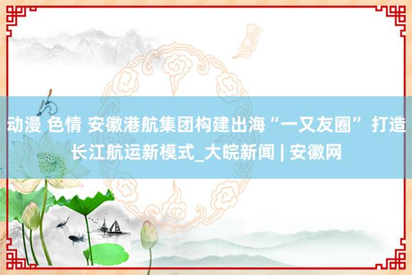 动漫 色情 安徽港航集团构建出海“一又友圈” 打造长江航运新模式_大皖新闻 | 安徽网