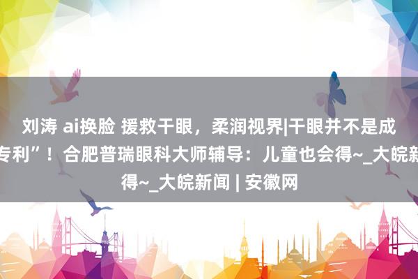 刘涛 ai换脸 援救干眼，柔润视界|干眼并不是成年东谈主“专利”！合肥普瑞眼科大师辅导：儿童也会得~_大皖新闻 | 安徽网