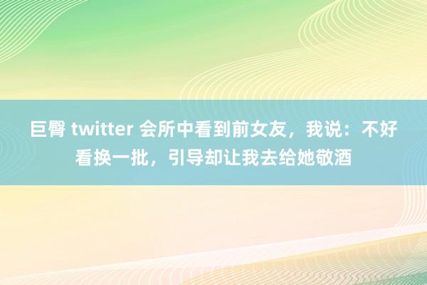 巨臀 twitter 会所中看到前女友，我说：不好看换一批，引导却让我去给她敬酒