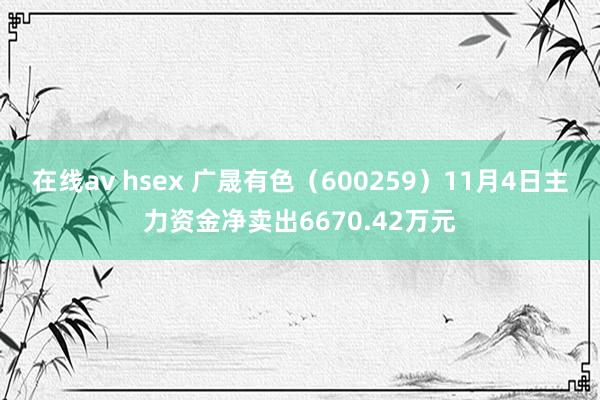 在线av hsex 广晟有色（600259）11月4日主力资金净卖出6670.42万元