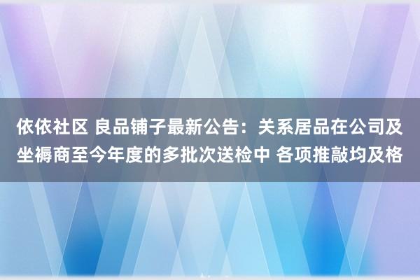 依依社区 良品铺子最新公告：关系居品在公司及坐褥商至今年度的多批次送检中 各项推敲均及格