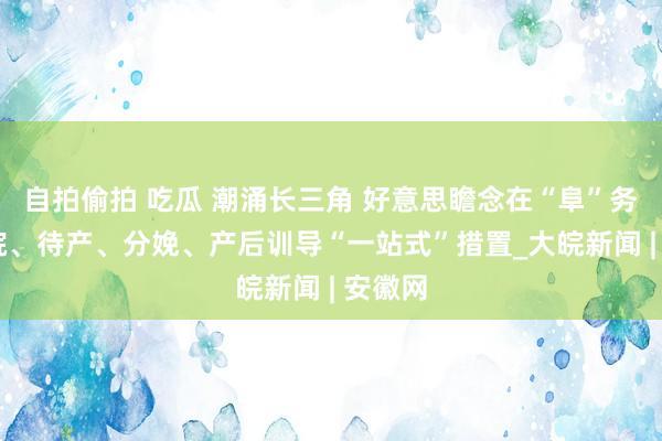 自拍偷拍 吃瓜 潮涌长三角 好意思瞻念在“阜”务｜ 住院、待产、分娩、产后训导“一站式”措置_大皖新闻 | 安徽网