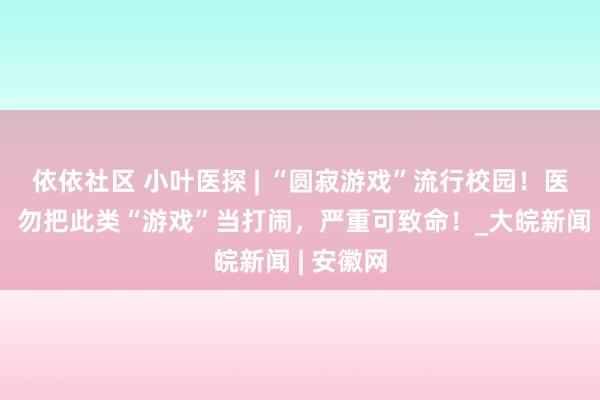 依依社区 小叶医探 | “圆寂游戏”流行校园！医师领导：勿把此类“游戏”当打闹，严重可致命！_大皖新闻 | 安徽网