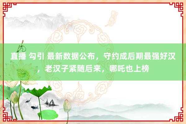 直播 勾引 最新数据公布，守约成后期最强好汉，老汉子紧随后来，哪吒也上榜