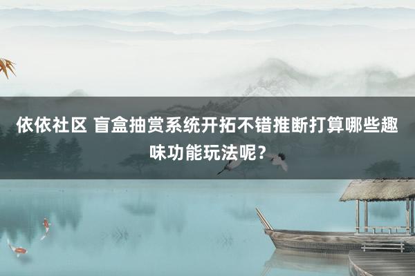 依依社区 盲盒抽赏系统开拓不错推断打算哪些趣味功能玩法呢？