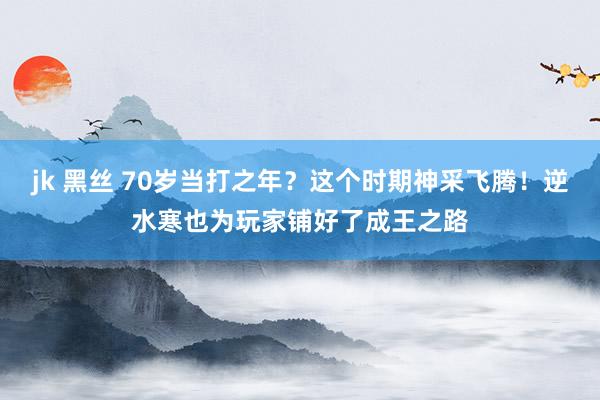 jk 黑丝 70岁当打之年？这个时期神采飞腾！逆水寒也为玩家铺好了成王之路