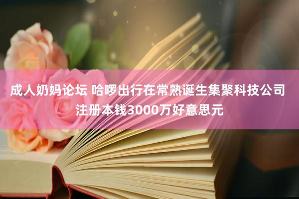 成人奶妈论坛 哈啰出行在常熟诞生集聚科技公司 注册本钱3000万好意思元