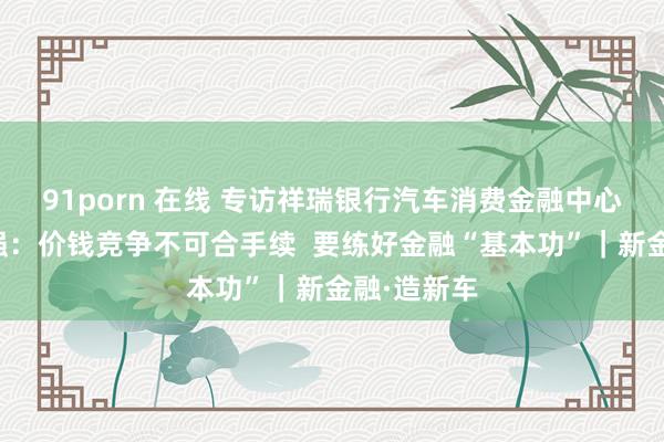 91porn 在线 专访祥瑞银行汽车消费金融中心总裁傅忠强：价钱竞争不可合手续  要练好金融“基本功”｜新金融·造新车