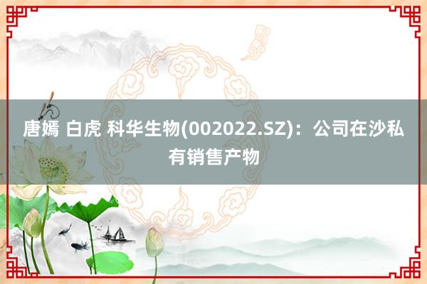 唐嫣 白虎 科华生物(002022.SZ)：公司在沙私有销售产物