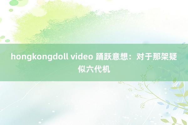 hongkongdoll video 踊跃意想：对于那架疑似六代机