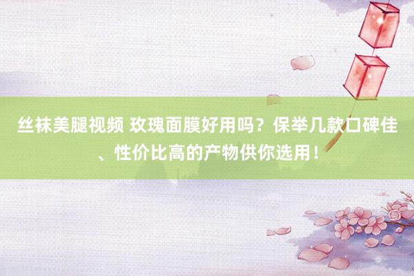 丝袜美腿视频 玫瑰面膜好用吗？保举几款口碑佳、性价比高的产物供你选用！