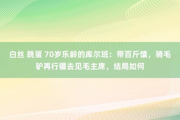 白丝 跳蛋 70岁乐龄的库尔班：带百斤馕，骑毛驴再行疆去见毛主席，结局如何