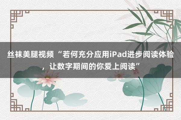 丝袜美腿视频 “若何充分应用iPad进步阅读体验，让数字期间的你爱上阅读”