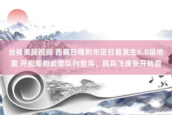 丝袜美腿视频 西藏日喀则市定日县发生6.8级地震 开脱军和武警队列官兵、民兵飞速张开转圜