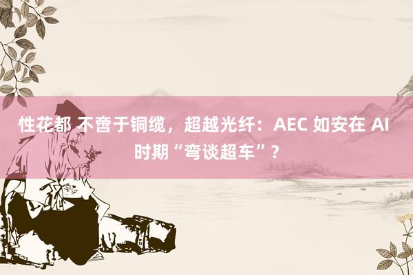 性花都 不啻于铜缆，超越光纤：AEC 如安在 AI 时期“弯谈超车”？