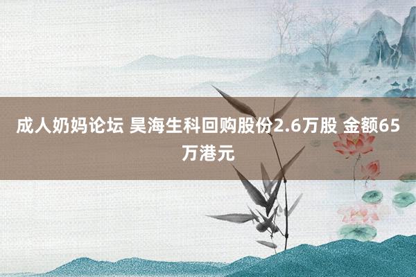 成人奶妈论坛 昊海生科回购股份2.6万股 金额65万港元