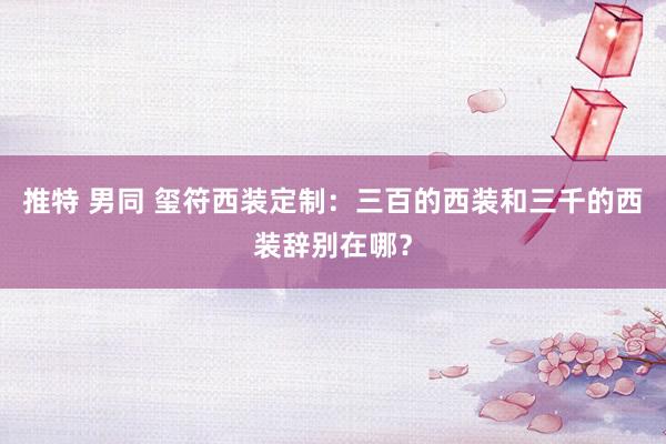 推特 男同 玺符西装定制：三百的西装和三千的西装辞别在哪？