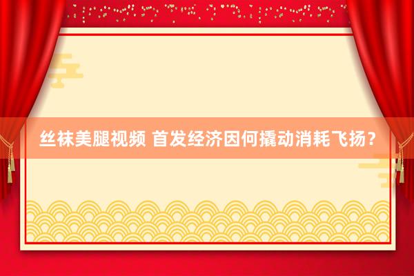 丝袜美腿视频 首发经济因何撬动消耗飞扬？