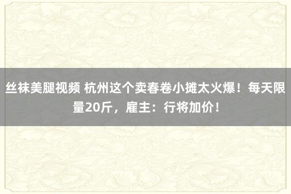 丝袜美腿视频 杭州这个卖春卷小摊太火爆！每天限量20斤，雇主：行将加价！