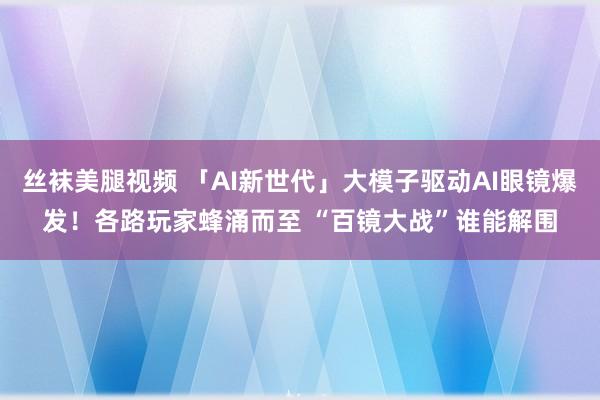 丝袜美腿视频 「AI新世代」大模子驱动AI眼镜爆发！各路玩家蜂涌而至 “百镜大战”谁能解围