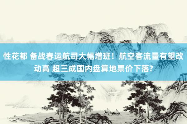 性花都 备战春运航司大幅增班！航空客流量有望改动高 超三成国内盘算地票价下落?