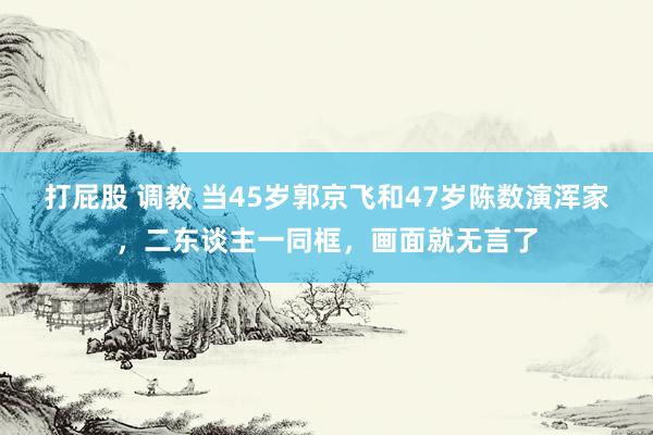 打屁股 调教 当45岁郭京飞和47岁陈数演浑家，二东谈主一同框，画面就无言了