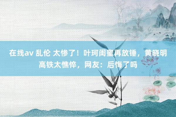 在线av 乱伦 太惨了！叶珂闺蜜再放锤，黄晓明高铁太憔悴，网友：后悔了吗