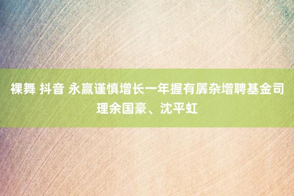 裸舞 抖音 永赢谨慎增长一年握有羼杂增聘基金司理余国豪、沈平虹