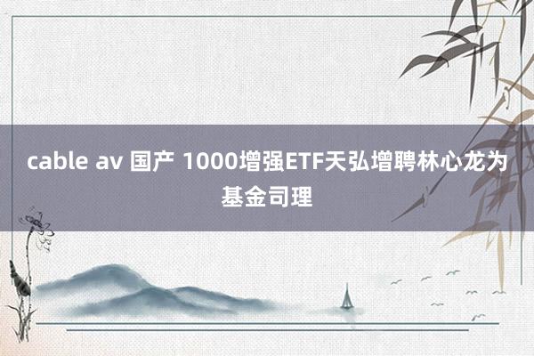 cable av 国产 1000增强ETF天弘增聘林心龙为基金司理