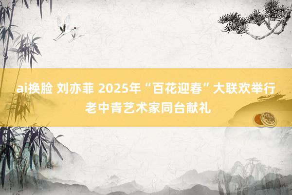 ai换脸 刘亦菲 2025年“百花迎春”大联欢举行 老中青艺术家同台献礼