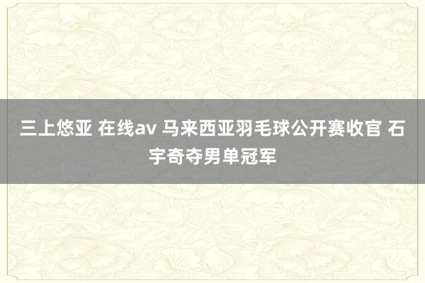 三上悠亚 在线av 马来西亚羽毛球公开赛收官 石宇奇夺男单冠军