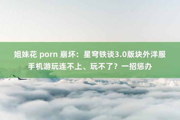 姐妹花 porn 崩坏：星穹铁谈3.0版块外洋服手机游玩连不上、玩不了？一招惩办