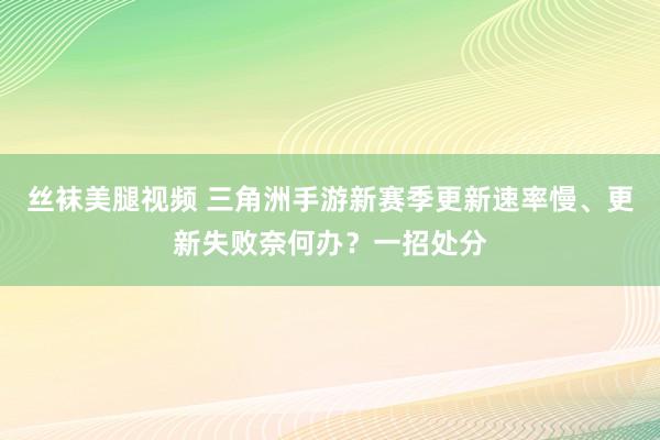 丝袜美腿视频 三角洲手游新赛季更新速率慢、更新失败奈何办？一招处分