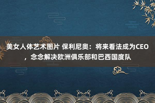 美女人体艺术图片 保利尼奥：将来看法成为CEO，念念解决欧洲俱乐部和巴西国度队