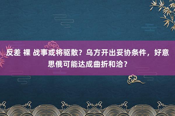 反差 裸 战事或将驱散？乌方开出妥协条件，好意思俄可能达成曲折和洽？