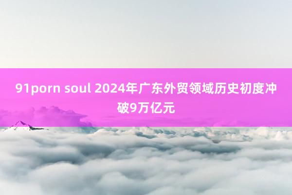 91porn soul 2024年广东外贸领域历史初度冲破9万亿元