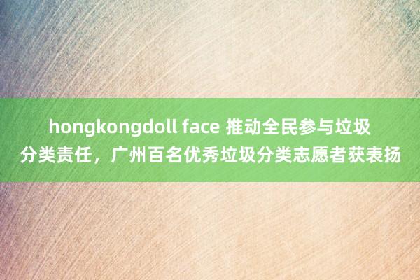 hongkongdoll face 推动全民参与垃圾分类责任，广州百名优秀垃圾分类志愿者获表扬