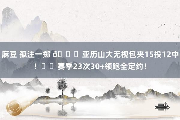 麻豆 孤注一掷 💙亚历山大无视包夹15投12中！⚡️赛季23次30+领跑全定约！