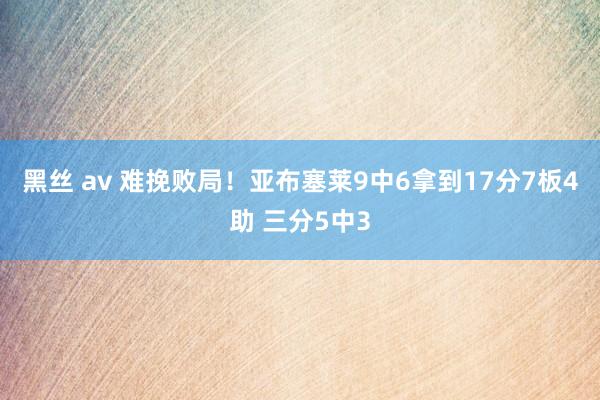 黑丝 av 难挽败局！亚布塞莱9中6拿到17分7板4助 三分5中3