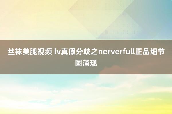 丝袜美腿视频 lv真假分歧之nerverfull正品细节图涌现