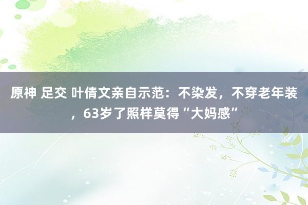 原神 足交 叶倩文亲自示范：不染发，不穿老年装，63岁了照样莫得“大妈感”