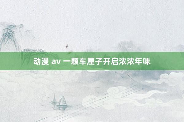 动漫 av 一颗车厘子开启浓浓年味